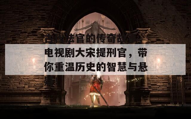 古代法官的传奇故事，电视剧大宋提刑官，带你重温历史的智慧与悬疑！