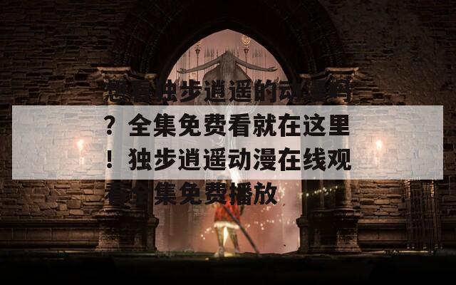想看独步逍遥的动漫吗？全集免费看就在这里！独步逍遥动漫在线观看全集免费播放