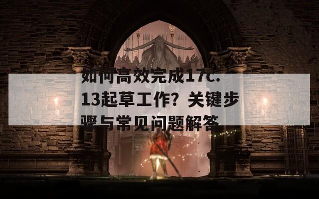 如何高效完成17c.13起草工作？关键步骤与常见问题解答