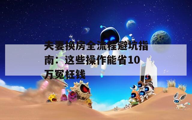 夫妻换房全流程避坑指南：这些操作能省10万冤枉钱