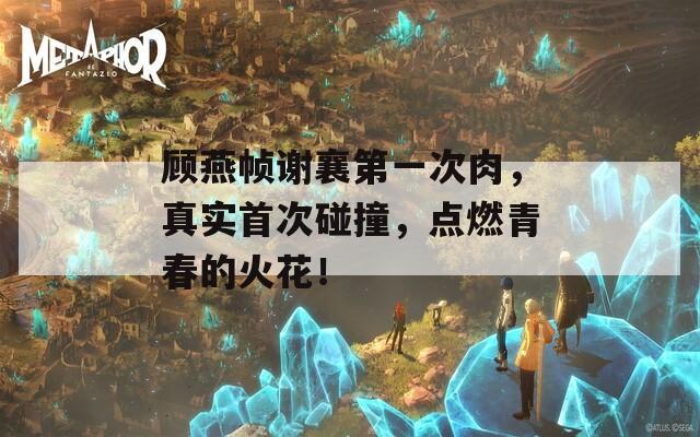 顾燕帧谢襄第一次肉，真实首次碰撞，点燃青春的火花！