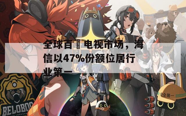 全球百吋电视市场，海信以47%份额位居行业第一