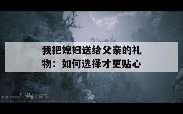 我把媳妇送给父亲的礼物：如何选择才更贴心