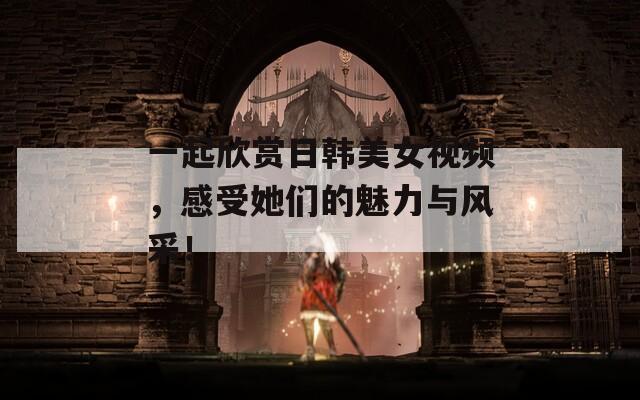 一起欣赏日韩美女视频，感受她们的魅力与风采！