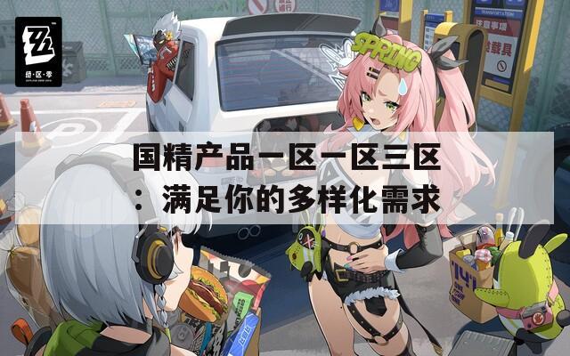 国精产品一区一区三区：满足你的多样化需求