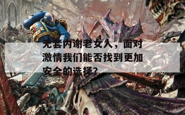 无套内谢老女人，面对激情我们能否找到更加安全的选择？