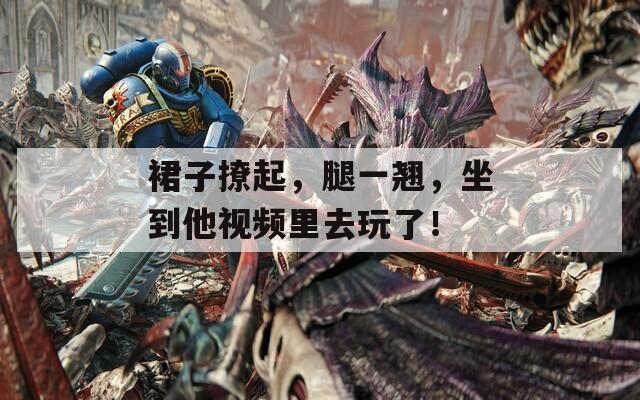 裙子撩起，腿一翘，坐到他视频里去玩了！