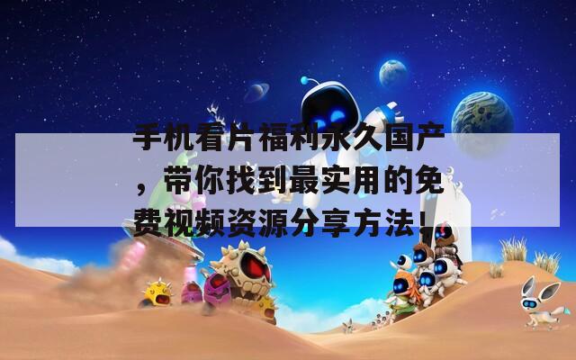 手机看片福利永久国产，带你找到最实用的免费视频资源分享方法！