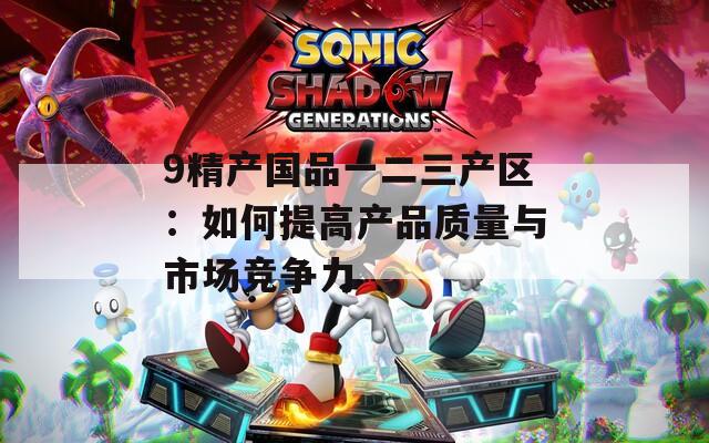 9精产国品一二三产区：如何提高产品质量与市场竞争力