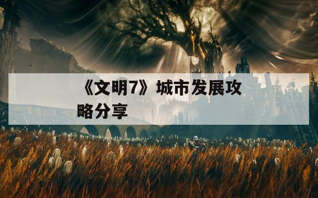 《文明7》城市发展攻略分享