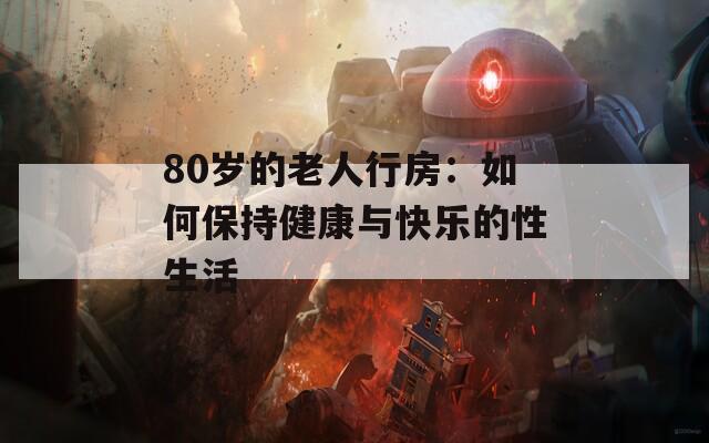 80岁的老人行房：如何保持健康与快乐的性生活