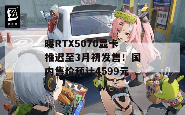 曝RTX5070显卡推迟至3月初发售！国内售价预计4599元