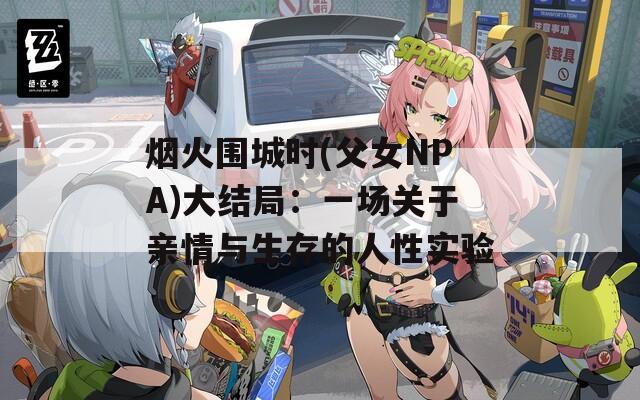 烟火围城时(父女NPA)大结局：一场关于亲情与生存的人性实验