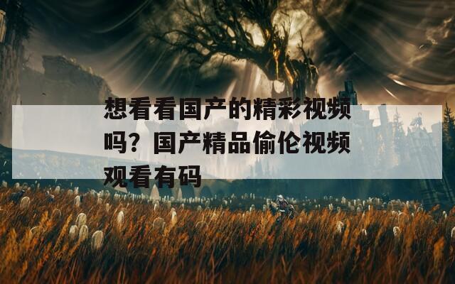 想看看国产的精彩视频吗？国产精品偷伦视频观看有码