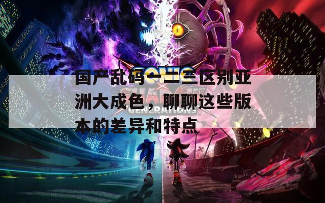 国产乱码一二三区别亚洲大成色，聊聊这些版本的差异和特点