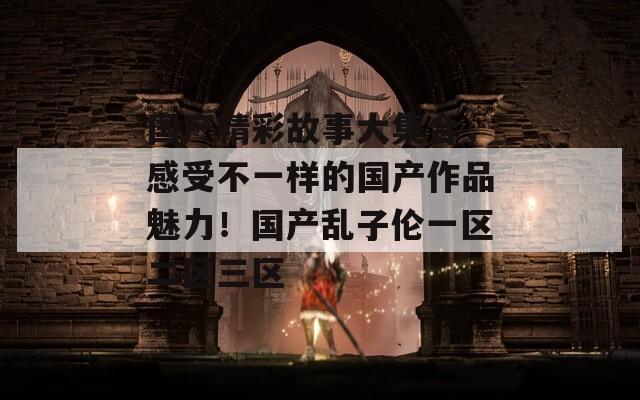 国产精彩故事大集合，感受不一样的国产作品魅力！国产乱子伦一区二区三区