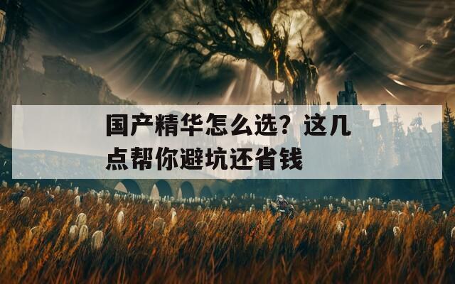 国产精华怎么选？这几点帮你避坑还省钱