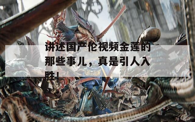 讲述国产伦视频金莲的那些事儿，真是引人入胜！