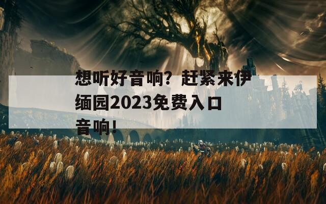 想听好音响？赶紧来伊缅园2023免费入口音响！