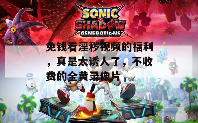 免钱看淫秽视频的福利，真是太诱人了，不收费的全黄录像片