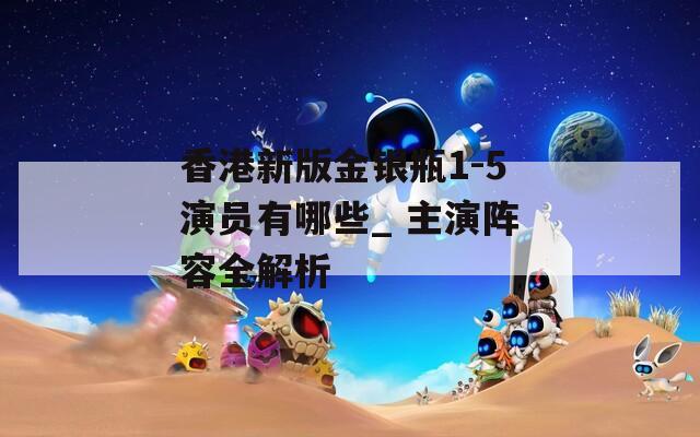 香港新版金银瓶1-5演员有哪些_ 主演阵容全解析