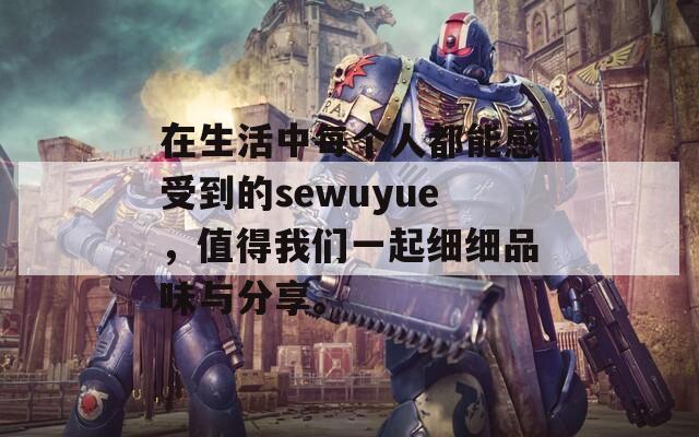 在生活中每个人都能感受到的sewuyue，值得我们一起细细品味与分享。