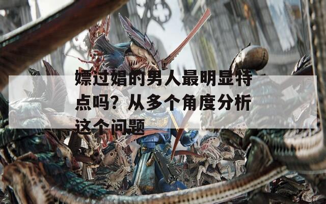 嫖过娼的男人最明显特点吗？从多个角度分析这个问题