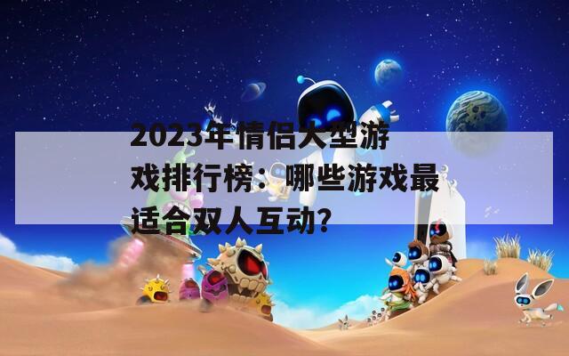 2023年情侣大型游戏排行榜：哪些游戏最适合双人互动？