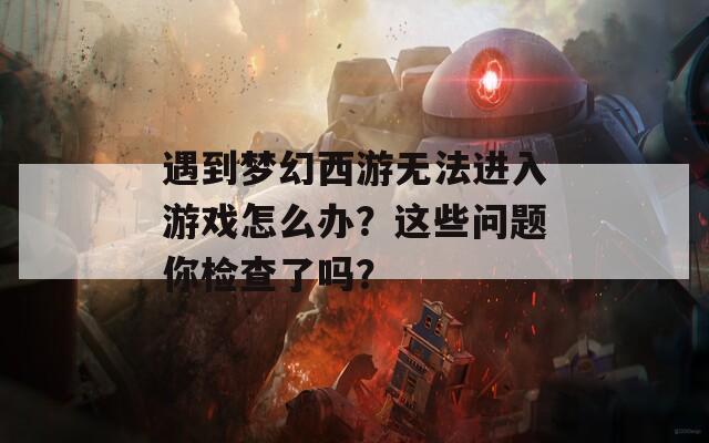 遇到梦幻西游无法进入游戏怎么办？这些问题你检查了吗？
