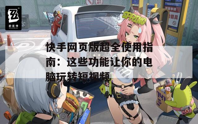 快手网页版超全使用指南：这些功能让你的电脑玩转短视频