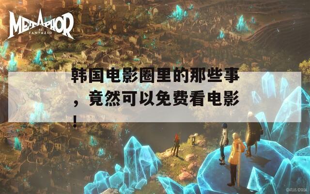 韩国电影圈里的那些事，竟然可以免费看电影！