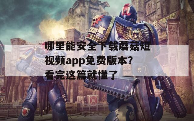 哪里能安全下载蘑菇短视频app免费版本？看完这篇就懂了