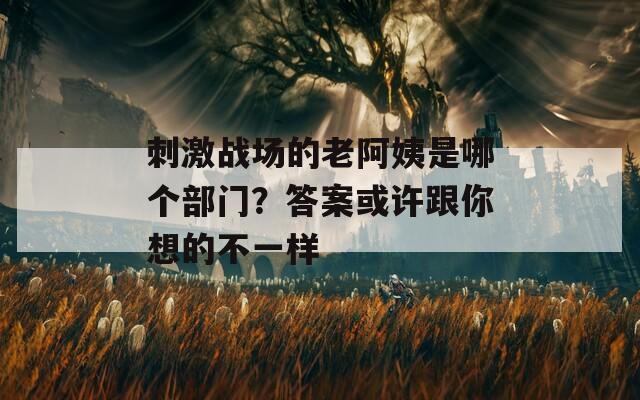 刺激战场的老阿姨是哪个部门？答案或许跟你想的不一样