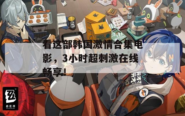 看这部韩国激情合集电影，3小时超刺激在线畅享！