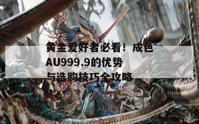 黄金爱好者必看！成色AU999.9的优势与选购技巧全攻略