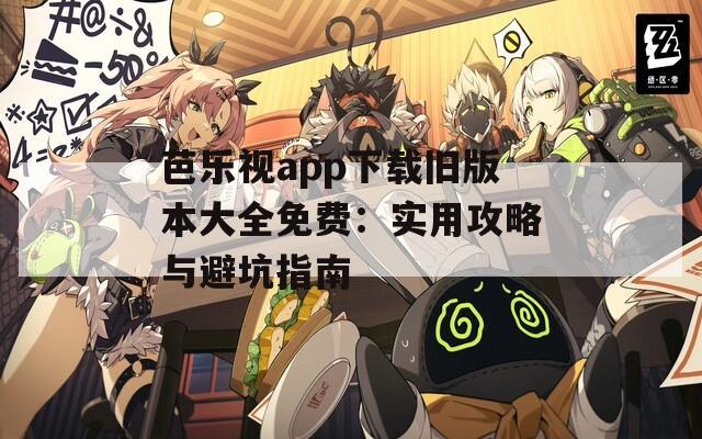 芭乐视app下载旧版本大全免费：实用攻略与避坑指南
