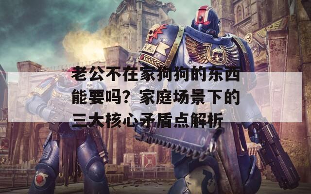 老公不在家狗狗的东西能要吗？家庭场景下的三大核心矛盾点解析