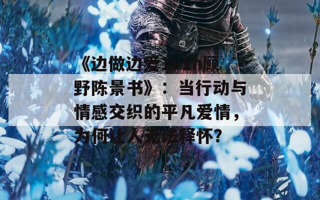 《边做边爱1v1h顾野陈景书》：当行动与情感交织的平凡爱情，为何让人无法释怀？