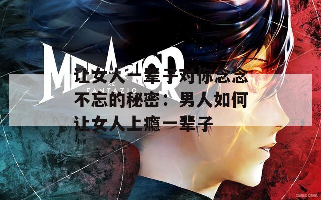 让女人一辈子对你念念不忘的秘密：男人如何让女人上瘾一辈子