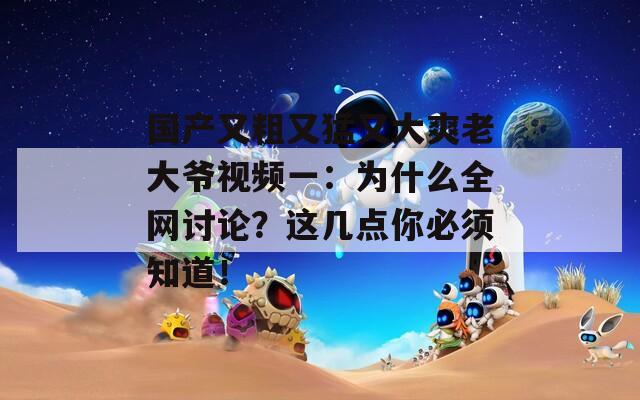 国产又粗又猛又大爽老大爷视频一：为什么全网讨论？这几点你必须知道！