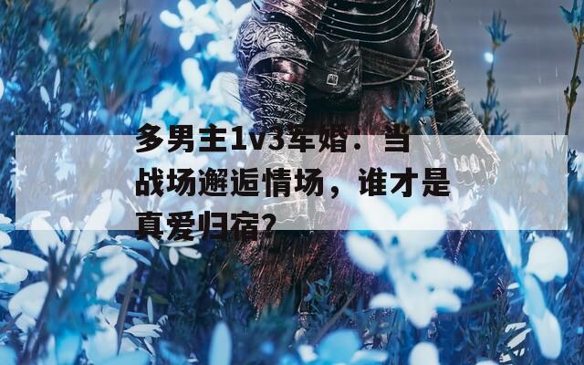 多男主1v3军婚：当战场邂逅情场，谁才是真爱归宿？