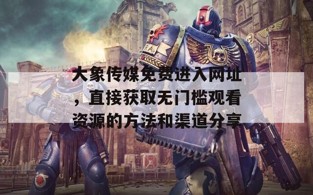 大象传媒免费进入网址，直接获取无门槛观看资源的方法和渠道分享