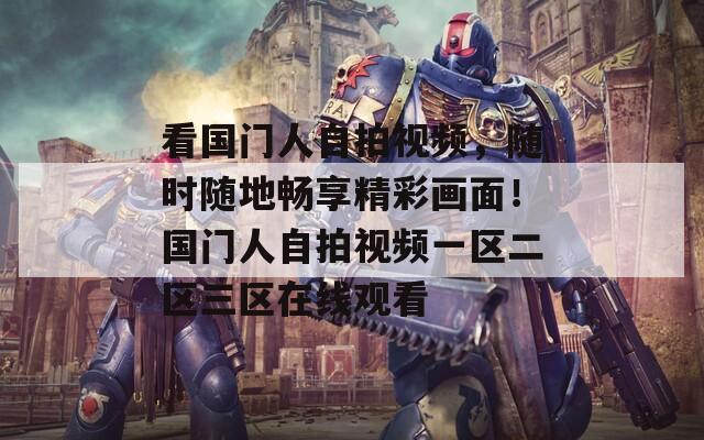 看国门人自拍视频，随时随地畅享精彩画面！国门人自拍视频一区二区三区在线观看