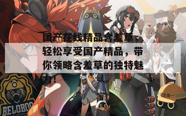 国产在线精品含羞草，轻松享受国产精品，带你领略含羞草的独特魅力！