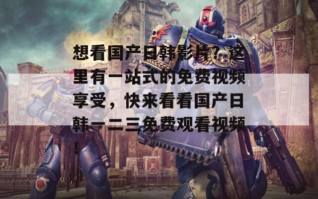 想看国产日韩影片？这里有一站式的免费视频享受，快来看看国产日韩一二三免费观看视频！