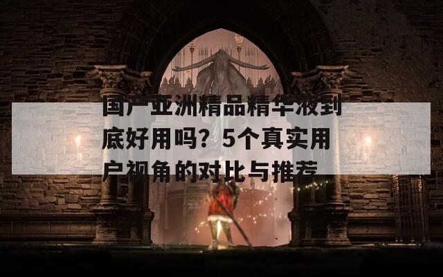 国产亚洲精品精华液到底好用吗？5个真实用户视角的对比与推荐