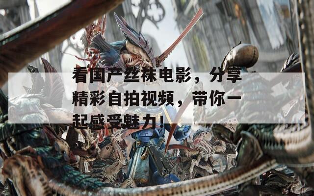看国产丝袜电影，分享精彩自拍视频，带你一起感受魅力！