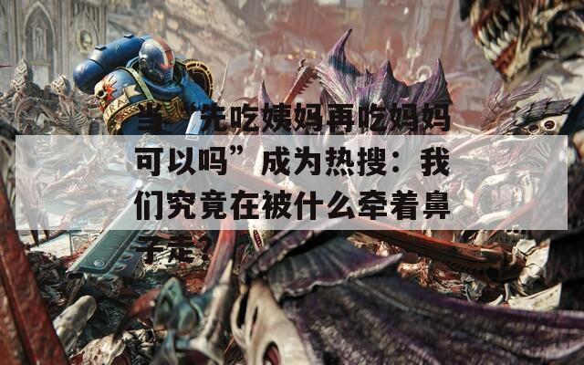 当“先吃姨妈再吃妈妈可以吗”成为热搜：我们究竟在被什么牵着鼻子走？