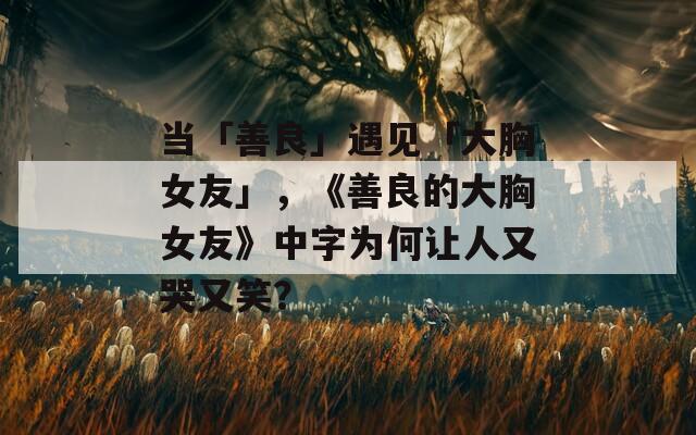 当「善良」遇见「大胸女友」，《善良的大胸女友》中字为何让人又哭又笑？