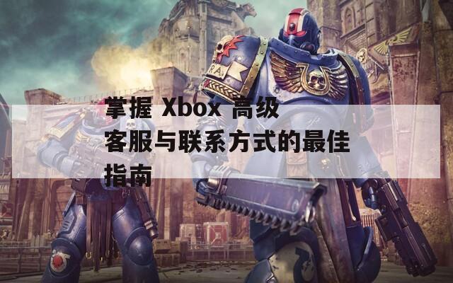 掌握 Xbox 高级客服与联系方式的最佳指南